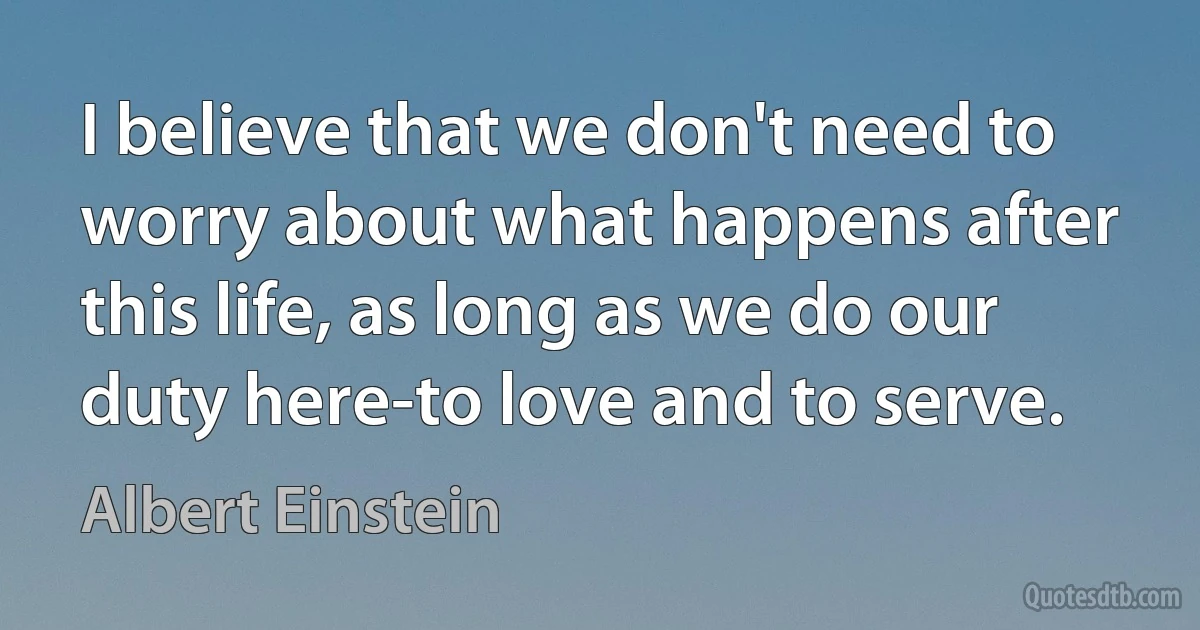 I believe that we don't need to worry about what happens after this life, as long as we do our duty here-to love and to serve. (Albert Einstein)