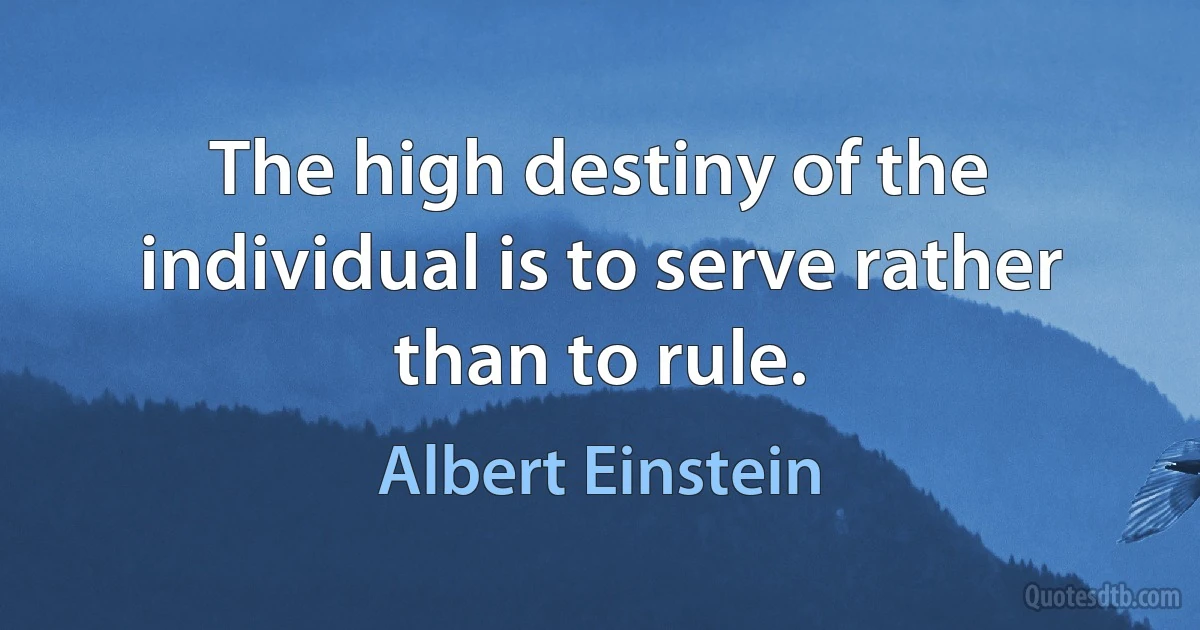 The high destiny of the individual is to serve rather than to rule. (Albert Einstein)