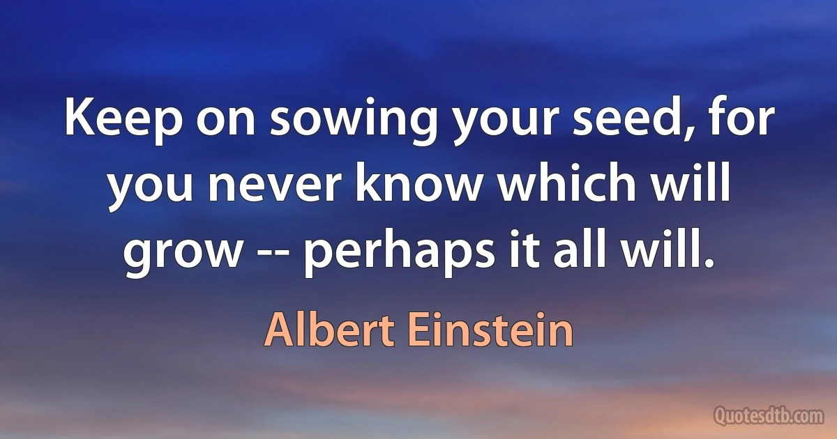 Keep on sowing your seed, for you never know which will grow -- perhaps it all will. (Albert Einstein)