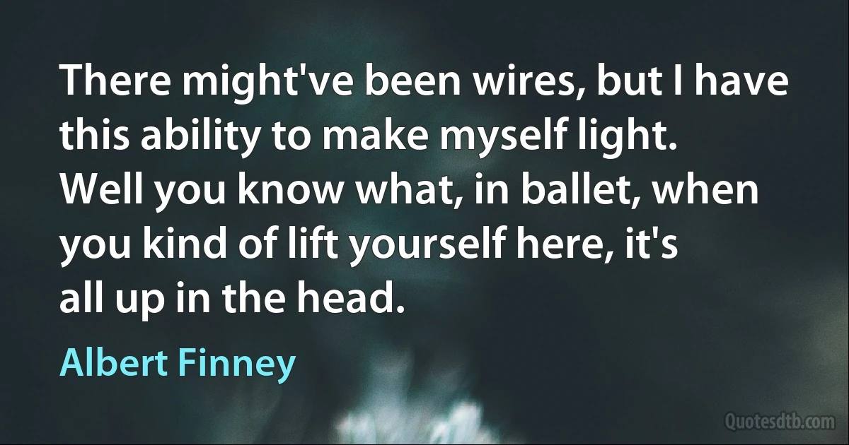 There might've been wires, but I have this ability to make myself light. Well you know what, in ballet, when you kind of lift yourself here, it's all up in the head. (Albert Finney)