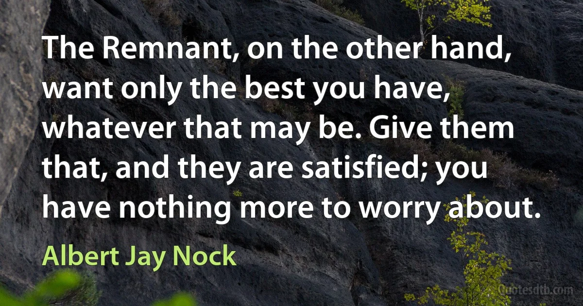 The Remnant, on the other hand, want only the best you have, whatever that may be. Give them that, and they are satisfied; you have nothing more to worry about. (Albert Jay Nock)