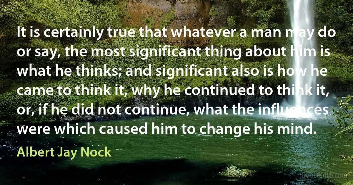 It is certainly true that whatever a man may do or say, the most significant thing about him is what he thinks; and significant also is how he came to think it, why he continued to think it, or, if he did not continue, what the influences were which caused him to change his mind. (Albert Jay Nock)