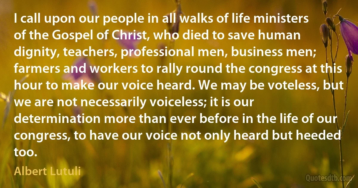 I call upon our people in all walks of life ministers of the Gospel of Christ, who died to save human dignity, teachers, professional men, business men; farmers and workers to rally round the congress at this hour to make our voice heard. We may be voteless, but we are not necessarily voiceless; it is our determination more than ever before in the life of our congress, to have our voice not only heard but heeded too. (Albert Lutuli)