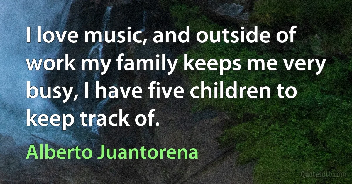 I love music, and outside of work my family keeps me very busy, I have five children to keep track of. (Alberto Juantorena)