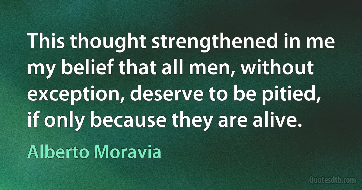 This thought strengthened in me my belief that all men, without exception, deserve to be pitied, if only because they are alive. (Alberto Moravia)