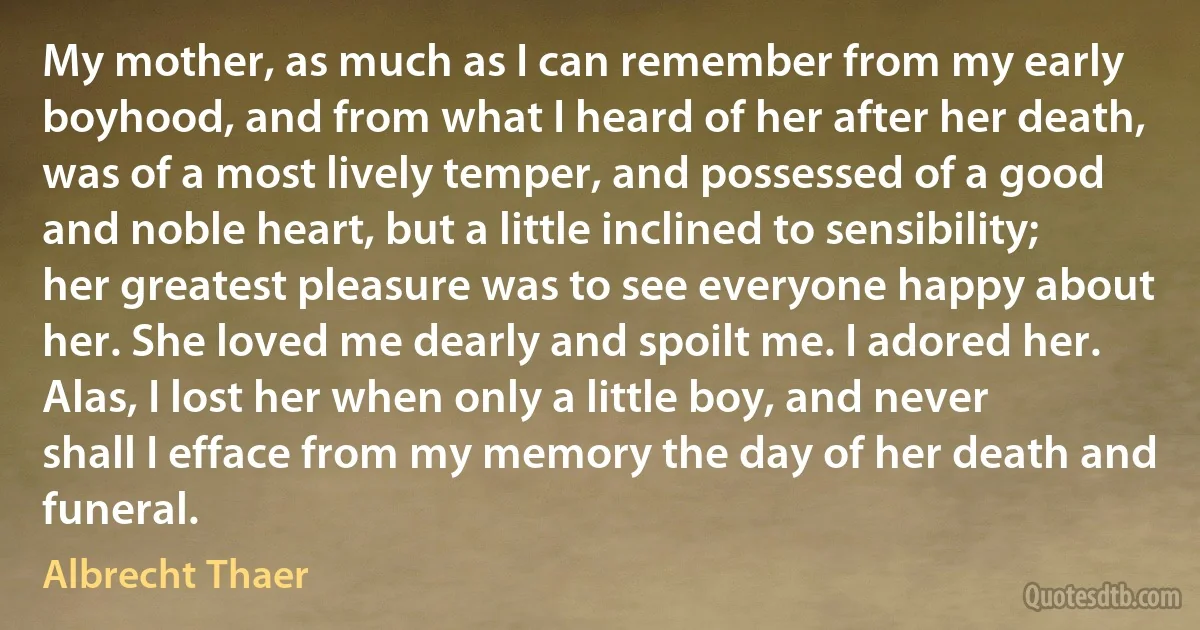 My mother, as much as I can remember from my early boyhood, and from what I heard of her after her death, was of a most lively temper, and possessed of a good and noble heart, but a little inclined to sensibility; her greatest pleasure was to see everyone happy about her. She loved me dearly and spoilt me. I adored her. Alas, I lost her when only a little boy, and never shall I efface from my memory the day of her death and funeral. (Albrecht Thaer)