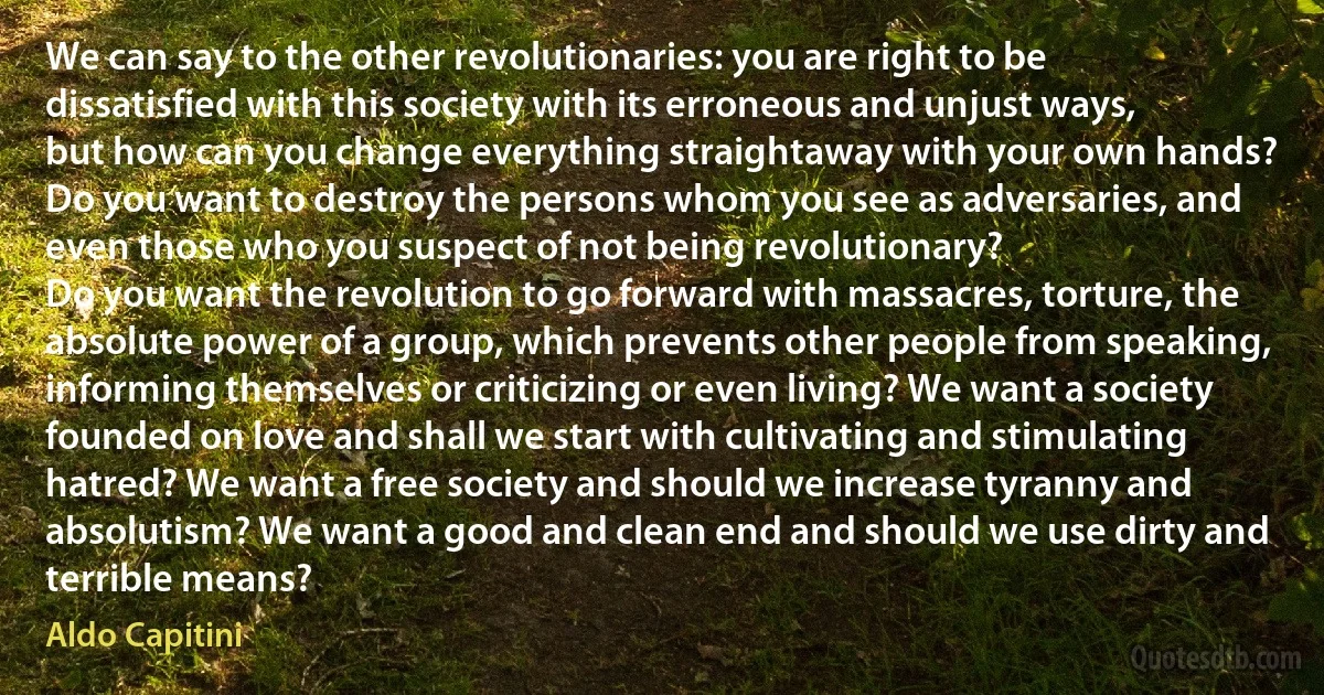 We can say to the other revolutionaries: you are right to be dissatisfied with this society with its erroneous and unjust ways, but how can you change everything straightaway with your own hands? Do you want to destroy the persons whom you see as adversaries, and even those who you suspect of not being revolutionary?
Do you want the revolution to go forward with massacres, torture, the absolute power of a group, which prevents other people from speaking, informing themselves or criticizing or even living? We want a society founded on love and shall we start with cultivating and stimulating hatred? We want a free society and should we increase tyranny and absolutism? We want a good and clean end and should we use dirty and terrible means? (Aldo Capitini)