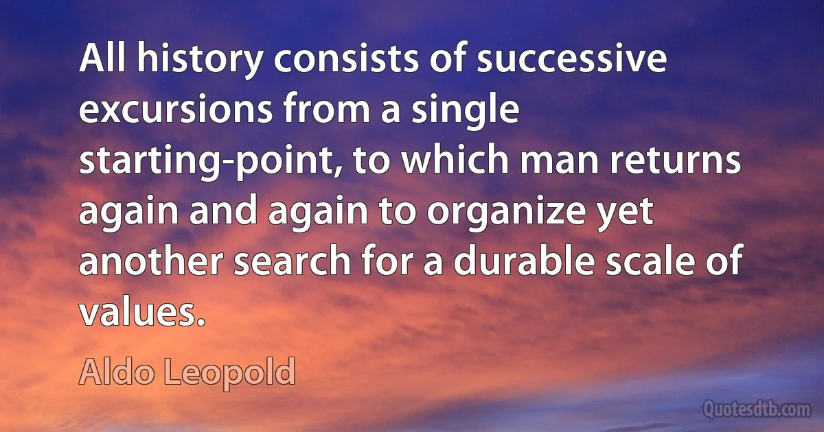 All history consists of successive excursions from a single starting-point, to which man returns again and again to organize yet another search for a durable scale of values. (Aldo Leopold)