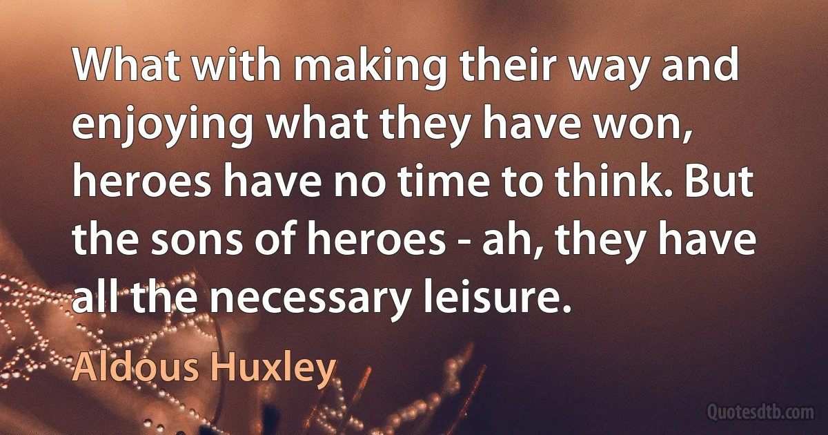 What with making their way and enjoying what they have won, heroes have no time to think. But the sons of heroes - ah, they have all the necessary leisure. (Aldous Huxley)