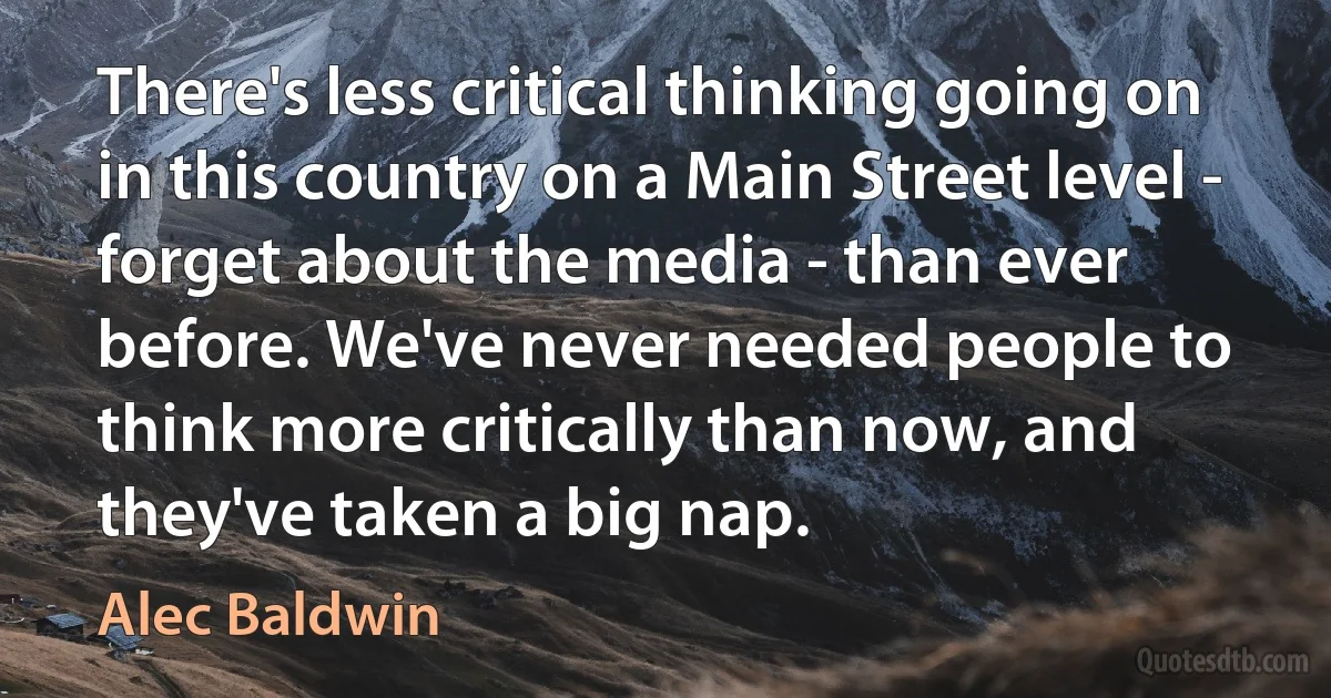 There's less critical thinking going on in this country on a Main Street level - forget about the media - than ever before. We've never needed people to think more critically than now, and they've taken a big nap. (Alec Baldwin)