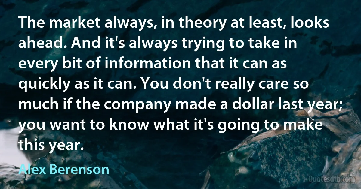 The market always, in theory at least, looks ahead. And it's always trying to take in every bit of information that it can as quickly as it can. You don't really care so much if the company made a dollar last year; you want to know what it's going to make this year. (Alex Berenson)