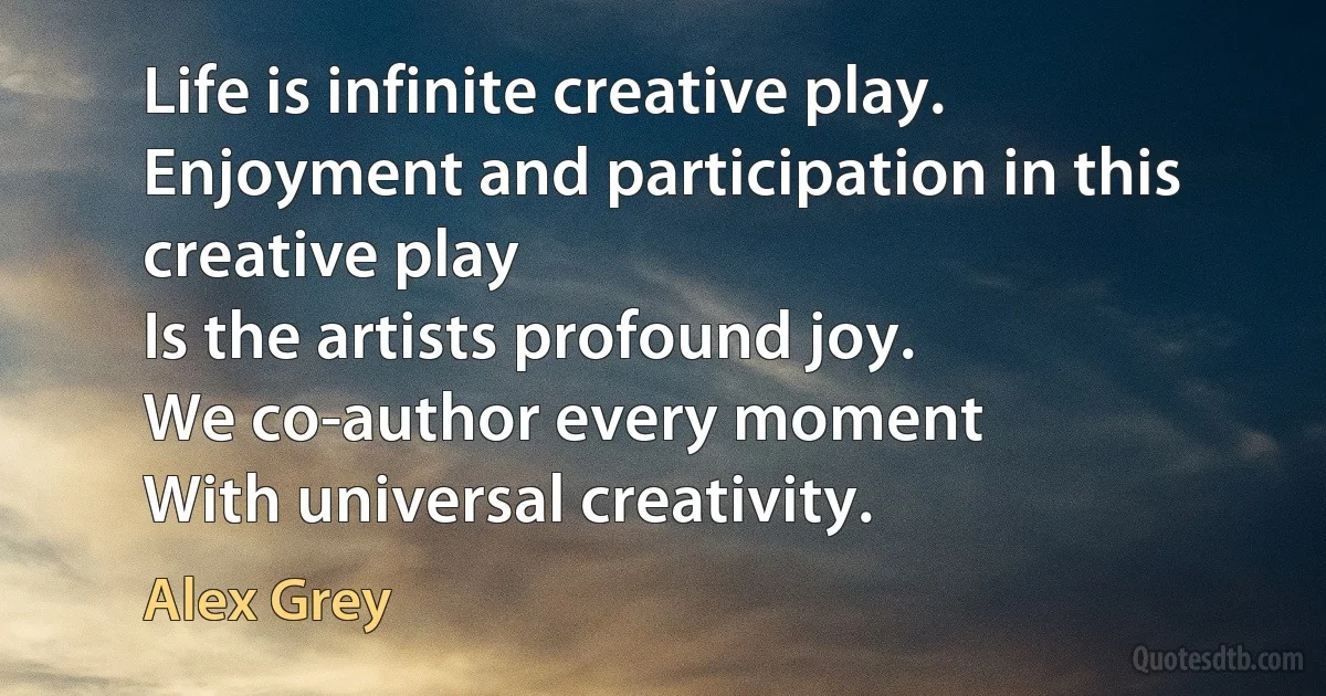 Life is infinite creative play.
Enjoyment and participation in this creative play
Is the artists profound joy.
We co-author every moment
With universal creativity. (Alex Grey)