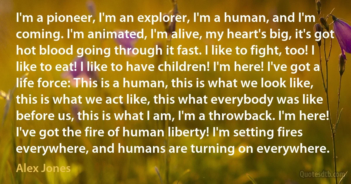 I'm a pioneer, I'm an explorer, I'm a human, and I'm coming. I'm animated, I'm alive, my heart's big, it's got hot blood going through it fast. I like to fight, too! I like to eat! I like to have children! I'm here! I've got a life force: This is a human, this is what we look like, this is what we act like, this what everybody was like before us, this is what I am, I'm a throwback. I'm here! I've got the fire of human liberty! I'm setting fires everywhere, and humans are turning on everywhere. (Alex Jones)