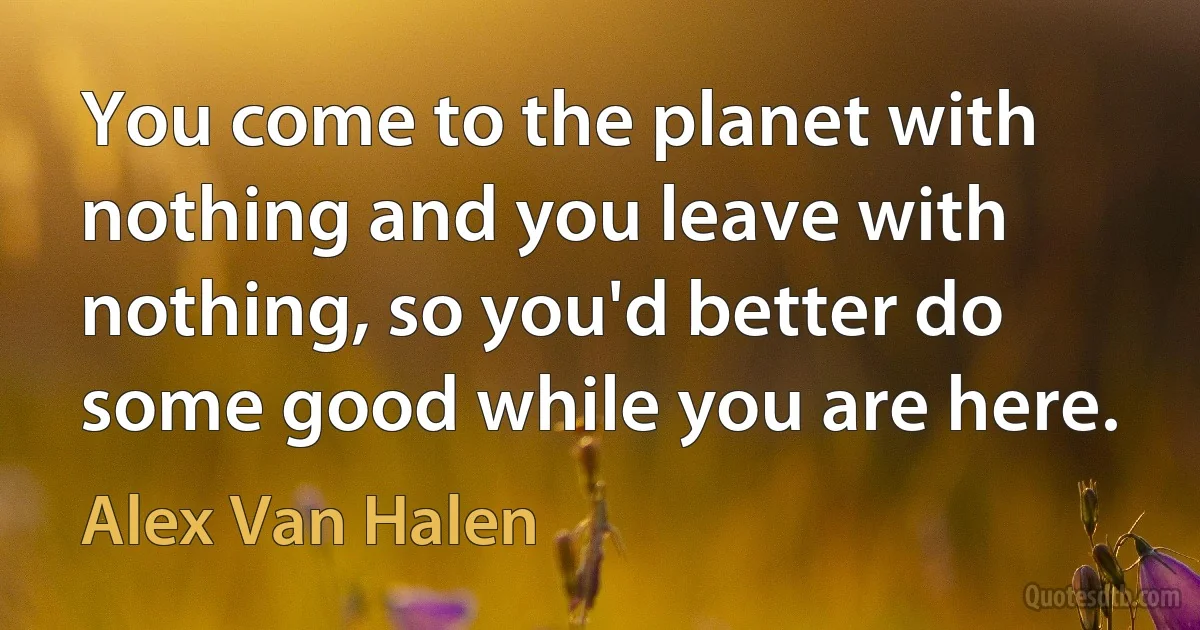 You come to the planet with nothing and you leave with nothing, so you'd better do some good while you are here. (Alex Van Halen)