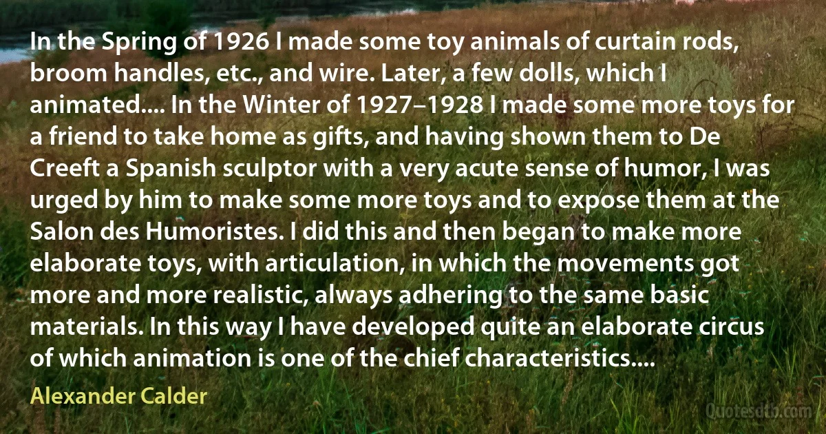 In the Spring of 1926 I made some toy animals of curtain rods, broom handles, etc., and wire. Later, a few dolls, which I animated.... In the Winter of 1927–1928 I made some more toys for a friend to take home as gifts, and having shown them to De Creeft a Spanish sculptor with a very acute sense of humor, I was urged by him to make some more toys and to expose them at the Salon des Humoristes. I did this and then began to make more elaborate toys, with articulation, in which the movements got more and more realistic, always adhering to the same basic materials. In this way I have developed quite an elaborate circus of which animation is one of the chief characteristics.... (Alexander Calder)