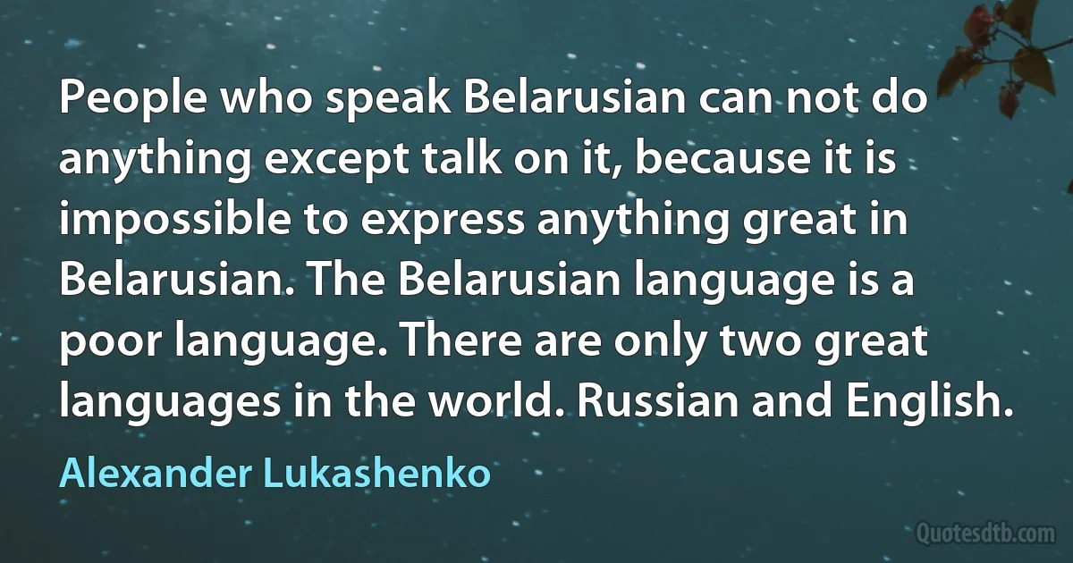 People who speak Belarusian can not do anything except talk on it, because it is impossible to express anything great in Belarusian. The Belarusian language is a poor language. There are only two great languages in the world. Russian and English. (Alexander Lukashenko)