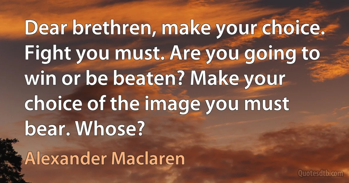 Dear brethren, make your choice. Fight you must. Are you going to win or be beaten? Make your choice of the image you must bear. Whose? (Alexander Maclaren)