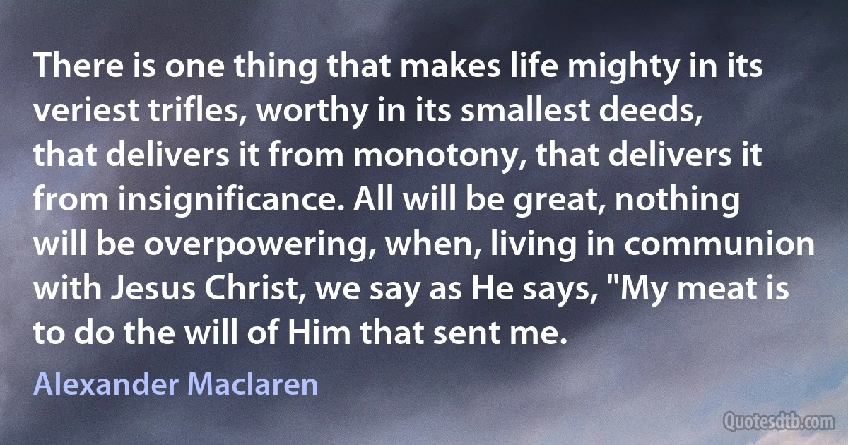 There is one thing that makes life mighty in its veriest trifles, worthy in its smallest deeds, that delivers it from monotony, that delivers it from insignificance. All will be great, nothing will be overpowering, when, living in communion with Jesus Christ, we say as He says, "My meat is to do the will of Him that sent me. (Alexander Maclaren)