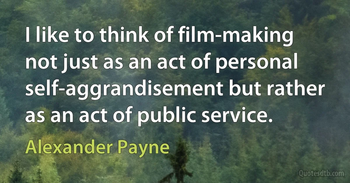 I like to think of film-making not just as an act of personal self-aggrandisement but rather as an act of public service. (Alexander Payne)