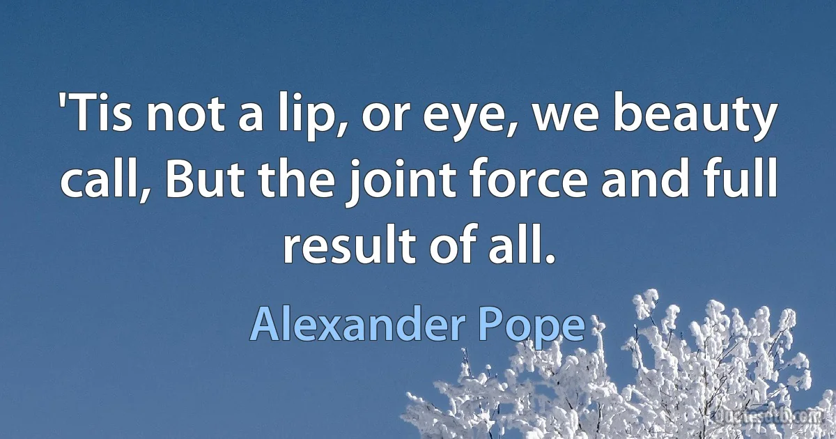 'Tis not a lip, or eye, we beauty call, But the joint force and full result of all. (Alexander Pope)