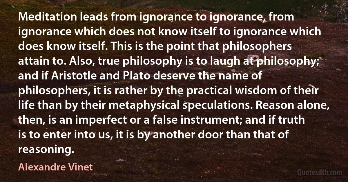 Meditation leads from ignorance to ignorance, from ignorance which does not know itself to ignorance which does know itself. This is the point that philosophers attain to. Also, true philosophy is to laugh at philosophy; and if Aristotle and Plato deserve the name of philosophers, it is rather by the practical wisdom of their life than by their metaphysical speculations. Reason alone, then, is an imperfect or a false instrument; and if truth is to enter into us, it is by another door than that of reasoning. (Alexandre Vinet)