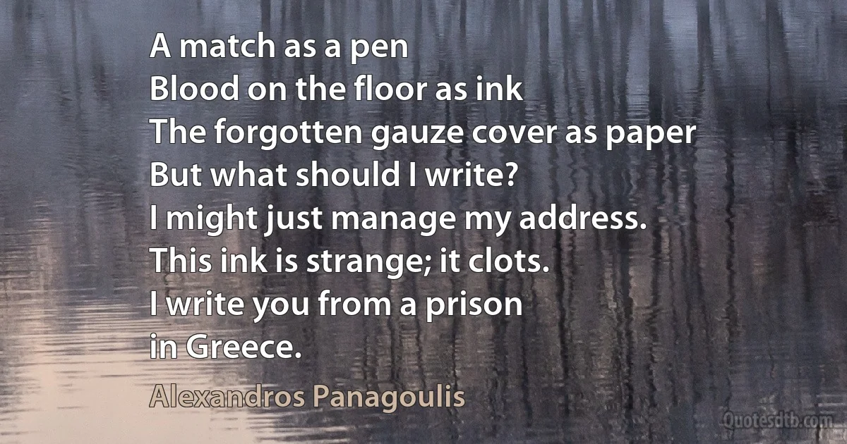 A match as a pen
Blood on the floor as ink
The forgotten gauze cover as paper
But what should I write?
I might just manage my address.
This ink is strange; it clots.
I write you from a prison
in Greece. (Alexandros Panagoulis)