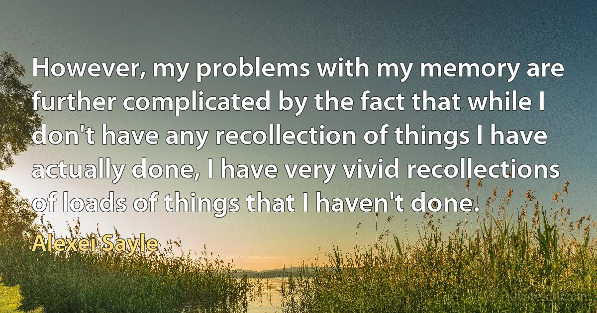 However, my problems with my memory are further complicated by the fact that while I don't have any recollection of things I have actually done, I have very vivid recollections of loads of things that I haven't done. (Alexei Sayle)