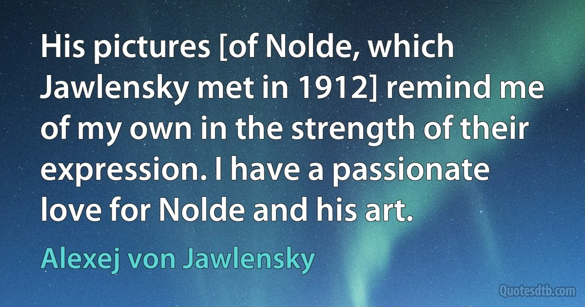 His pictures [of Nolde, which Jawlensky met in 1912] remind me of my own in the strength of their expression. I have a passionate love for Nolde and his art. (Alexej von Jawlensky)