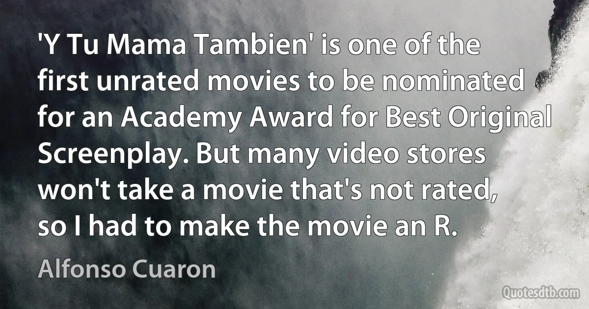 'Y Tu Mama Tambien' is one of the first unrated movies to be nominated for an Academy Award for Best Original Screenplay. But many video stores won't take a movie that's not rated, so I had to make the movie an R. (Alfonso Cuaron)