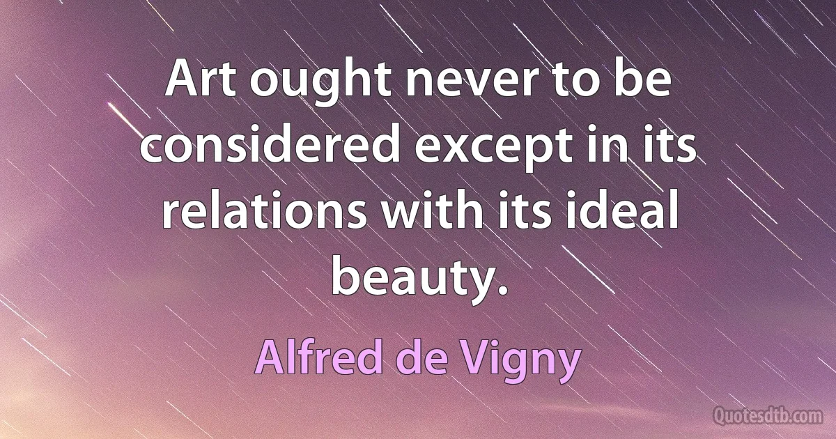 Art ought never to be considered except in its relations with its ideal beauty. (Alfred de Vigny)