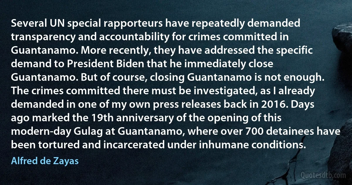 Several UN special rapporteurs have repeatedly demanded transparency and accountability for crimes committed in Guantanamo. More recently, they have addressed the specific demand to President Biden that he immediately close Guantanamo. But of course, closing Guantanamo is not enough. The crimes committed there must be investigated, as I already demanded in one of my own press releases back in 2016. Days ago marked the 19th anniversary of the opening of this modern-day Gulag at Guantanamo, where over 700 detainees have been tortured and incarcerated under inhumane conditions. (Alfred de Zayas)