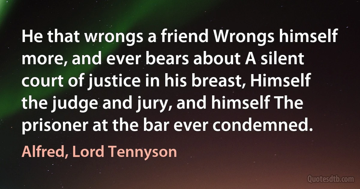 He that wrongs a friend Wrongs himself more, and ever bears about A silent court of justice in his breast, Himself the judge and jury, and himself The prisoner at the bar ever condemned. (Alfred, Lord Tennyson)