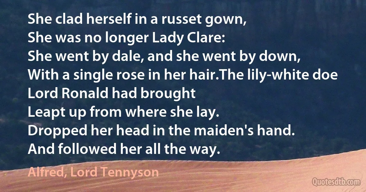 She clad herself in a russet gown,
She was no longer Lady Clare:
She went by dale, and she went by down,
With a single rose in her hair.The lily-white doe Lord Ronald had brought
Leapt up from where she lay.
Dropped her head in the maiden's hand.
And followed her all the way. (Alfred, Lord Tennyson)