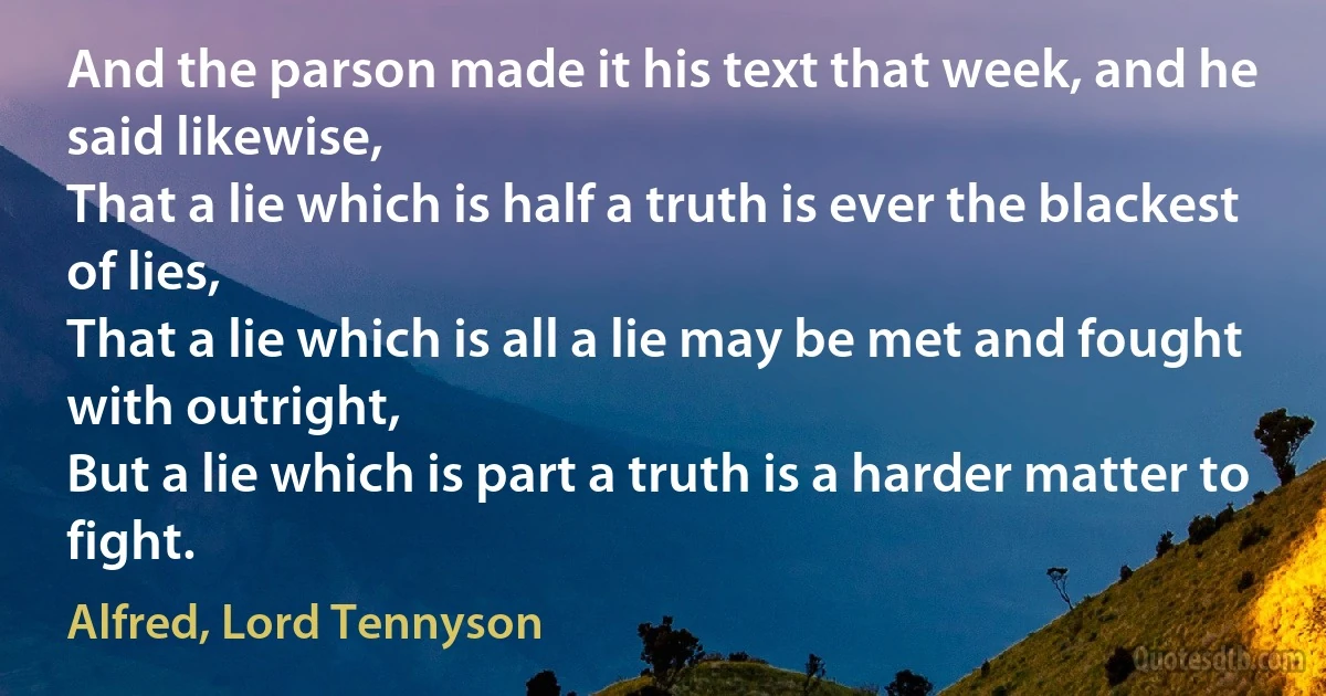 And the parson made it his text that week, and he said likewise,
That a lie which is half a truth is ever the blackest of lies,
That a lie which is all a lie may be met and fought with outright,
But a lie which is part a truth is a harder matter to fight. (Alfred, Lord Tennyson)