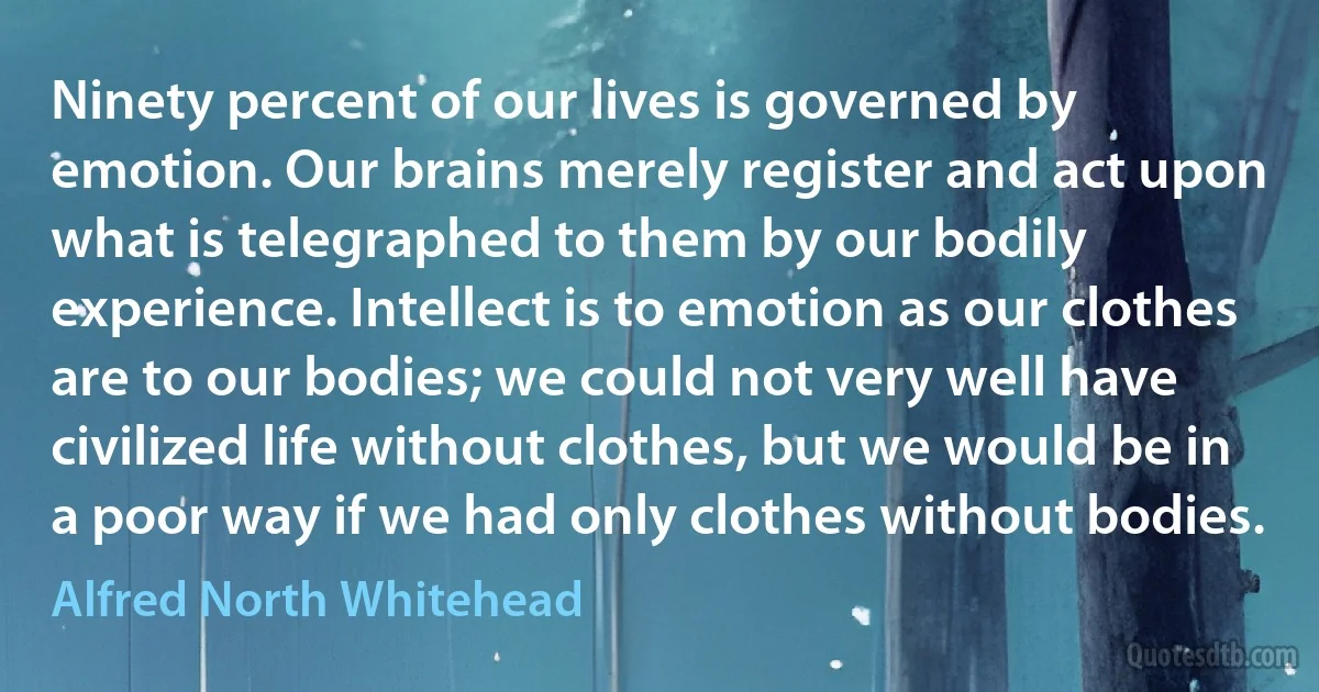 Ninety percent of our lives is governed by emotion. Our brains merely register and act upon what is telegraphed to them by our bodily experience. Intellect is to emotion as our clothes are to our bodies; we could not very well have civilized life without clothes, but we would be in a poor way if we had only clothes without bodies. (Alfred North Whitehead)