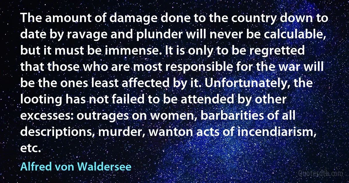 The amount of damage done to the country down to date by ravage and plunder will never be calculable, but it must be immense. It is only to be regretted that those who are most responsible for the war will be the ones least affected by it. Unfortunately, the looting has not failed to be attended by other excesses: outrages on women, barbarities of all descriptions, murder, wanton acts of incendiarism, etc. (Alfred von Waldersee)