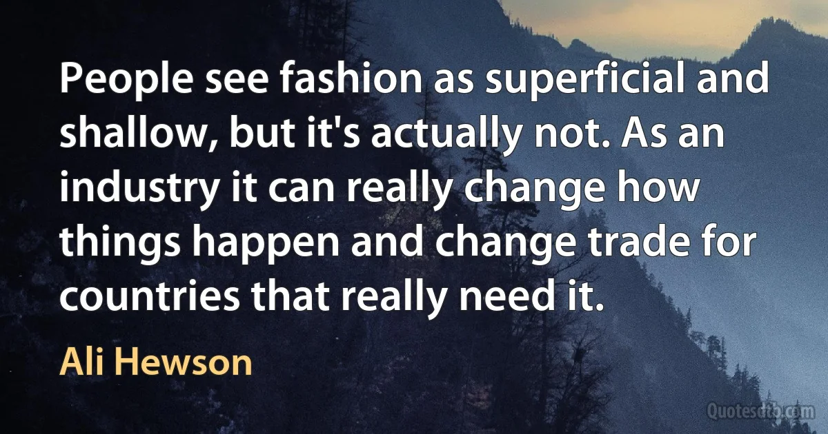 People see fashion as superficial and shallow, but it's actually not. As an industry it can really change how things happen and change trade for countries that really need it. (Ali Hewson)