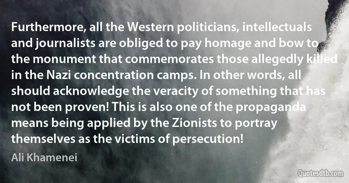 Furthermore, all the Western politicians, intellectuals and journalists are obliged to pay homage and bow to the monument that commemorates those allegedly killed in the Nazi concentration camps. In other words, all should acknowledge the veracity of something that has not been proven! This is also one of the propaganda means being applied by the Zionists to portray themselves as the victims of persecution! (Ali Khamenei)