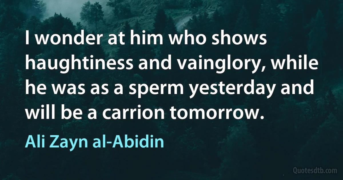 I wonder at him who shows haughtiness and vainglory, while he was as a sperm yesterday and will be a carrion tomorrow. (Ali Zayn al-Abidin)