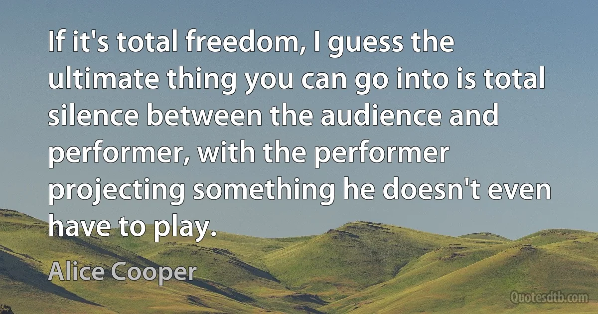 If it's total freedom, I guess the ultimate thing you can go into is total silence between the audience and performer, with the performer projecting something he doesn't even have to play. (Alice Cooper)