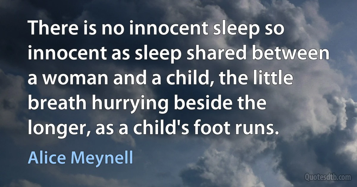 There is no innocent sleep so innocent as sleep shared between a woman and a child, the little breath hurrying beside the longer, as a child's foot runs. (Alice Meynell)