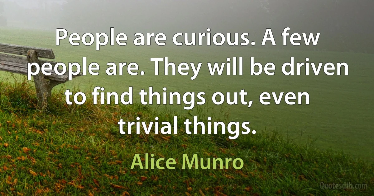 People are curious. A few people are. They will be driven to find things out, even trivial things. (Alice Munro)