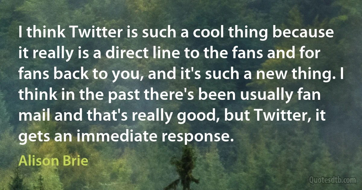 I think Twitter is such a cool thing because it really is a direct line to the fans and for fans back to you, and it's such a new thing. I think in the past there's been usually fan mail and that's really good, but Twitter, it gets an immediate response. (Alison Brie)