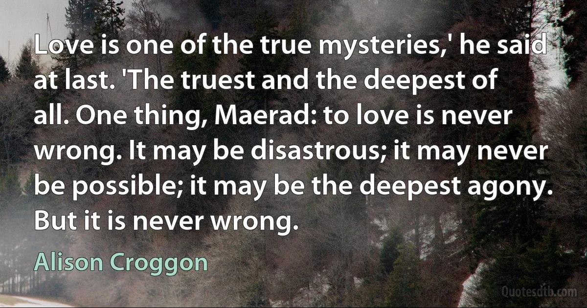 Love is one of the true mysteries,' he said at last. 'The truest and the deepest of all. One thing, Maerad: to love is never wrong. It may be disastrous; it may never be possible; it may be the deepest agony. But it is never wrong. (Alison Croggon)