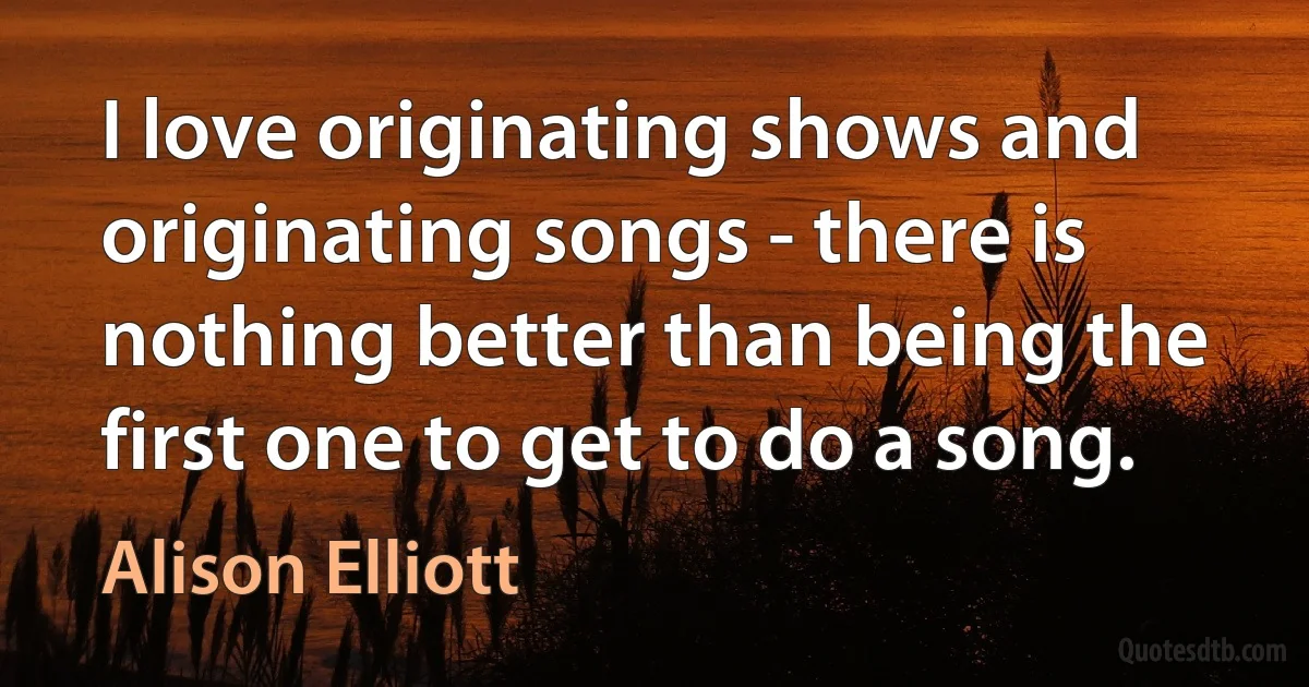 I love originating shows and originating songs - there is nothing better than being the first one to get to do a song. (Alison Elliott)