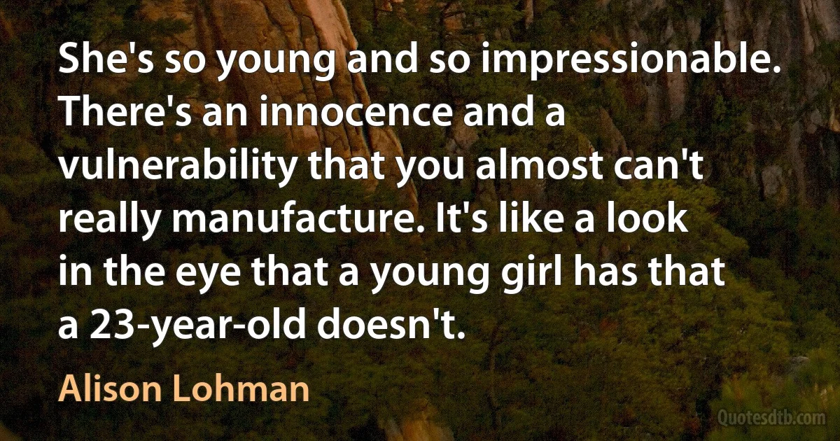 She's so young and so impressionable. There's an innocence and a vulnerability that you almost can't really manufacture. It's like a look in the eye that a young girl has that a 23-year-old doesn't. (Alison Lohman)