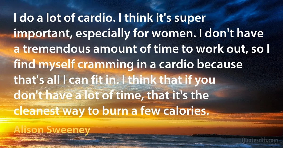 I do a lot of cardio. I think it's super important, especially for women. I don't have a tremendous amount of time to work out, so I find myself cramming in a cardio because that's all I can fit in. I think that if you don't have a lot of time, that it's the cleanest way to burn a few calories. (Alison Sweeney)