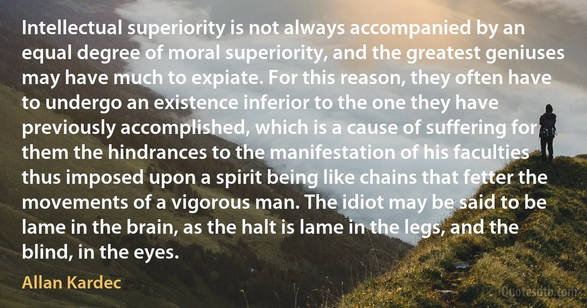 Intellectual superiority is not always accompanied by an equal degree of moral superiority, and the greatest geniuses may have much to expiate. For this reason, they often have to undergo an existence inferior to the one they have previously accomplished, which is a cause of suffering for them the hindrances to the manifestation of his faculties thus imposed upon a spirit being like chains that fetter the movements of a vigorous man. The idiot may be said to be lame in the brain, as the halt is lame in the legs, and the blind, in the eyes. (Allan Kardec)