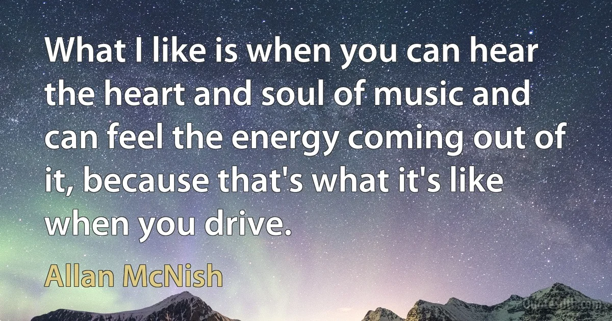 What I like is when you can hear the heart and soul of music and can feel the energy coming out of it, because that's what it's like when you drive. (Allan McNish)