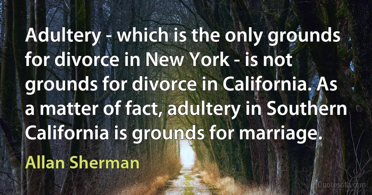 Adultery - which is the only grounds for divorce in New York - is not grounds for divorce in California. As a matter of fact, adultery in Southern California is grounds for marriage. (Allan Sherman)